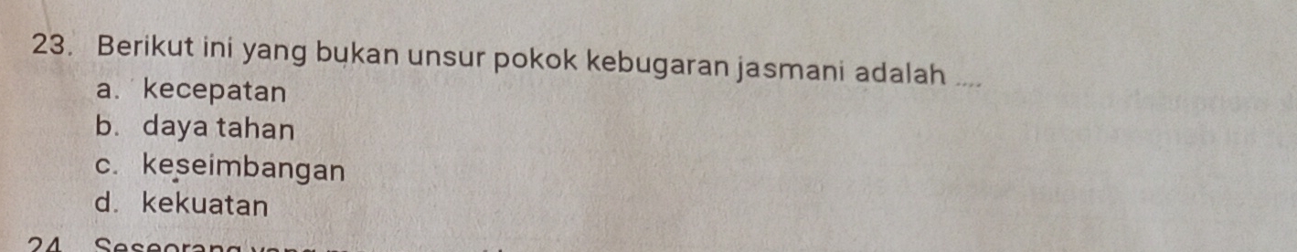 Berikut ini yang bukan unsur pokok kebugaran jasmani adalah ....
a. kecepatan
b. daya tahan
c. keseimbangan
d. kekuatan
24 Seseor