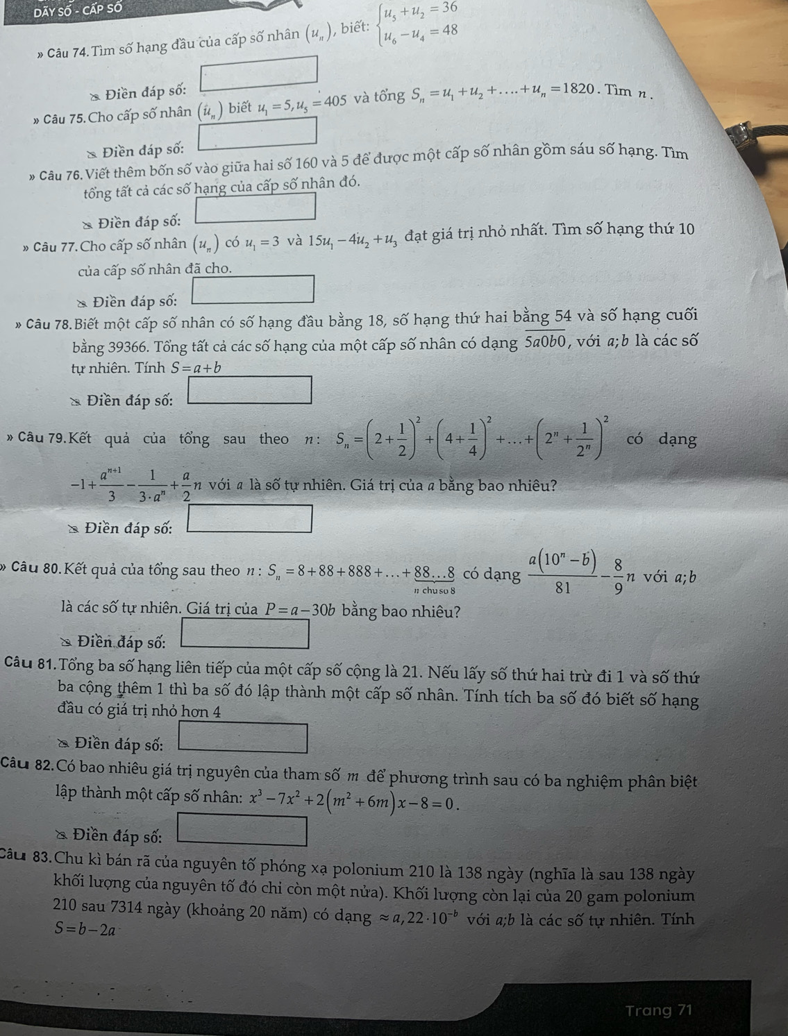 Dãy Số - Cấp Số
# Câu 74. Tìm số hạng đầu của cấp số nhân (u_n) , biết: beginarrayl u_5+u_2=36 u_6-u_4=48endarray.
* Điền đáp số:
» Câu 75. Cho cấp số nhân (i_n) biết u_1=5,u_s=405 và tổng S_n=u_1+u_2+....+u_n=1820. Tìm n .
& Điền đáp số:
* Câu 76. Viết thêm bốn số vào giữa hai số 160 và 5 để được một cấp số nhân gồm sáu số hạng. Tìm
tốổng tất cả các số hạng của cấp số nhân đó.
& Điền đáp số:
» Câu 77. Cho cấp số nhân (u_n) có u_1=3 và 15u_1-4u_2+u_3 đạt giá trị nhỏ nhất. Tìm số hạng thứ 10
của cấp số nhân đã cho.
& Điền đáp số:
* Câu 78.Biết một cấp số nhân có số hạng đầu bằng 18, số hạng thứ hai bằng 54 và số hạng cuối
bằng 39366. Tổng tất cả các số hạng của một cấp số nhân có dạng overline 5a0b0 , với a;b là các số
tự nhiên. Tính S=a+b
Điền đáp số:
# Câu 79.Kết quả của tổng sau theo n : S_n=(2+ 1/2 )^2+(4+ 1/4 )^2+...+(2^n+ 1/2^n )^2 có dạng
-1+ (a^(n+1))/3 - 1/3· a^n + a/2 n với « là số tự nhiên. Giá trị của a bằng bao nhiêu?
Điền đáp số:
* Câu 80.Kết quả của tổng sau theo n:S_n=8+88+888+...+88...8 có dạng  (a(10^n-b))/81 - 8/9 n với a;b
" chu so 8
là các số tự nhiên. Giá trị của P=a-30b bằng bao nhiêu?
Điền đáp số:
Câu 81.Tổng ba số hạng liên tiếp của một cấp số cộng là 21. Nếu lấy số thứ hai trừ đi 1 và số thứ
ba cộng thêm 1 thì ba số đó lập thành một cấp số nhân. Tính tích ba số đó biết số hạng
đầu có giá trị nhỏ hơn 4
Điền đáp số:
Cầu 82.Có bao nhiêu giá trị nguyên của tham số m để phương trình sau có ba nghiệm phân biệt
lập thành một cấp số nhân: x^3-7x^2+2(m^2+6m)x-8=0.
* Điền đáp số:
Câu 83.Chu kì bán rã của nguyên tố phóng xạ polonium 210 là 138 ngày (nghĩa là sau 138 ngày
khối lượng của nguyên tố đó chỉ còn một nửa). Khối lượng còn lại của 20 gam polonium
210 sau 7314 ngày (khoảng 20 năm) có dạng approx a,22· 10^(-b) với a;b là các số tự nhiên. Tính
S=b-2a
Trang 71