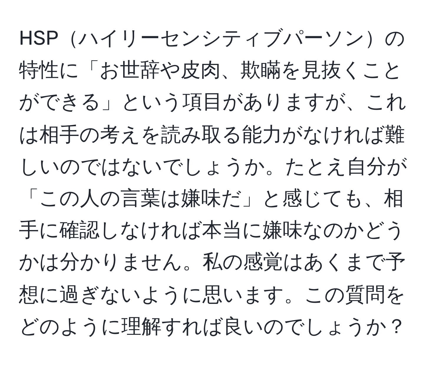 HSPハイリーセンシティブパーソンの特性に「お世辞や皮肉、欺瞞を見抜くことができる」という項目がありますが、これは相手の考えを読み取る能力がなければ難しいのではないでしょうか。たとえ自分が「この人の言葉は嫌味だ」と感じても、相手に確認しなければ本当に嫌味なのかどうかは分かりません。私の感覚はあくまで予想に過ぎないように思います。この質問をどのように理解すれば良いのでしょうか？