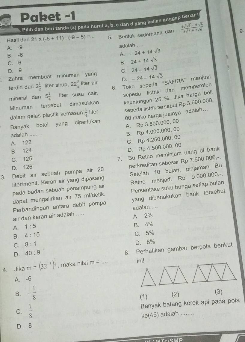 Paket -1
Pilih dan beri tanda (x) pada huruf a, b, c dan d yang kalian anggap benar !
Hasil dari 21* (-5+11):(-9-5)= _ 5. Bentuk sederhana dari  (4sqrt(18)-6sqrt(6))/3sqrt(2)+2sqrt(6) 
9.
A. -9
adalah ....
B. -6 A. -24+14sqrt(3)
C. 6 B. 24+14sqrt(3)
D. 9
. Zahra membuat minuman yang C. 24-14sqrt(3)
6. Toko sepeda “SAFIRA” menjual
terdiri dari 2 1/2  liter sirup, 22 3/4  liter air D. -24-14sqrt(3)
mineral dan 5 1/4  liter susu cair. sepeda listrik dan memperoleh
Minuman tersebut dimasukkan keuntungan 25 %. Jika harga beli
dalam gelas plastik kemasan  1/4  liter. sepeda listrik tersebut Rp 3.600.000,
Banyak botol yang diperlukan 00 maka harga jualnya adalah....
A. Rp 3.800.000, 00
adalah_
B. Rp 4.000.000, 00
A. 122
C. Rp 4.250.000, 00
B. 124
D. Rp 4.500.000, 00
C. 125
7. Bu Retno meminjam uang di bank
D. 126
3. Debit air sebuah pompa air 20 perkreditan sebesar Rp 7.500.000,-.
liter/menit. Keran air yang dipasang Setelah 10 bulan, pinjaman Bu
pada badan sebuah penampung air Retno menjadi Rp 9.000.000,-.
dapat mengalirkan air 75 ml/detik. Persentase suku bunga setiap bulan
Perbandingan antara debit pompa yang diberlakukan bank tersebut
air dan keran air adalah ..... adalah ....
A. 2%
A. 1:5
B. 4%
B. 4:15
C. 5%
C. 8:1
D. 8%
D. 40:9
8. Perhatikan gambar berpola berikut
4. Jika m=(32^(-3))^ 1/5  , maka nilai m= _
ini!
A. -6
B. - 1/8  (2)
(1) (3)
C.  1/8  Banyak batang korek api pada pola
ke(45) adalah .......
D. 8