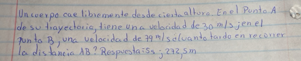 Uncverpo cae liblemente desdecientaaltora. Enel Punto A 
de so trayectoria, tiene un a velocidad de3o m/sjenel 
pun to B, una velocidad dea9m/salvanto fardo en recorrer 
la disfancia AB? Respuestaiss; 29z sm