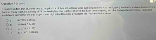 it is a known fact that students tend to forget some of their school knowledge over long holidays. As a result, giving lests before a break has become a
habit of many teachers. A study of 78 random high school teachers showed that 62 of them are giving tests the Friday before Christmas. Find a 90%
confidence interval for the true proportion of high school teachers giving tests the Friday before Christmas
a (0.7363,0.8535)
b (0.6444,0.9454)
c (0.6771,0.9127)
d (0.71967,0.87000)