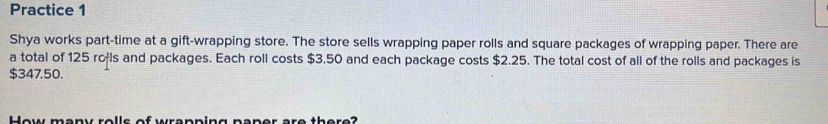 Practice 1 
Shya works part-time at a gift-wrapping store. The store sells wrapping paper rolls and square packages of wrapping paper. There are 
a total of 125 rołls and packages. Each roll costs $3.50 and each package costs $2.25. The total cost of all of the rolls and packages is
$347.50. 
Hew menv rellc of wrenning pener