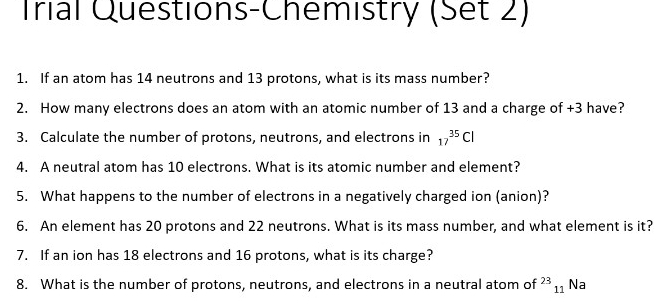 Trial Questions-Chemistry (Set 2) 
1. If an atom has 14 neutrons and 13 protons, what is its mass number? 
2. How many electrons does an atom with an atomic number of 13 and a charge of +3 have? 
3. Calculate the number of protons, neutrons, and electrons in 17^(35)Cl
4. A neutral atom has 10 electrons. What is its atomic number and element? 
5. What happens to the number of electrons in a negatively charged ion (anion)? 
6. An element has 20 protons and 22 neutrons. What is its mass number, and what element is it? 
7. If an ion has 18 electrons and 16 protons, what is its charge? 
8. What is the number of protons, neutrons, and electrons in a neutral atom of^(23)_11 Na