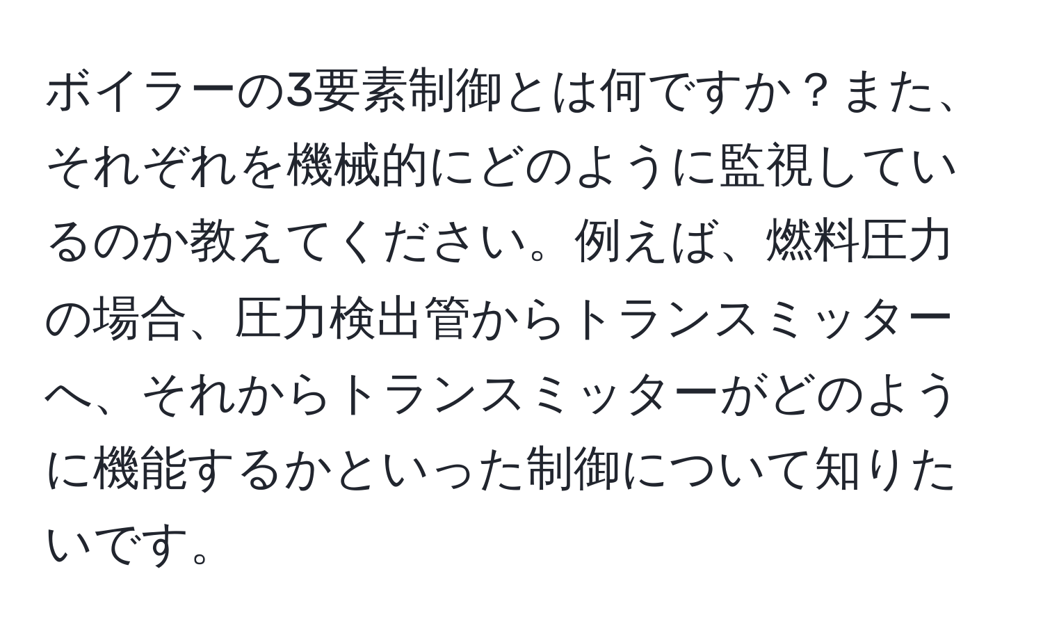 ボイラーの3要素制御とは何ですか？また、それぞれを機械的にどのように監視しているのか教えてください。例えば、燃料圧力の場合、圧力検出管からトランスミッターへ、それからトランスミッターがどのように機能するかといった制御について知りたいです。