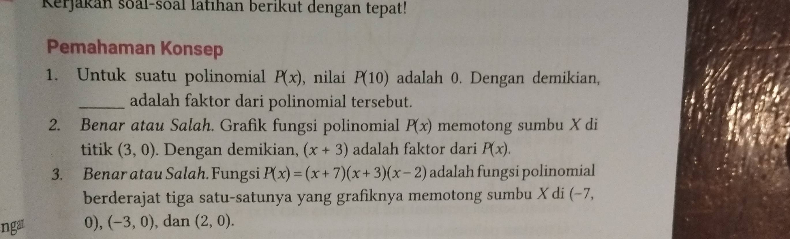 Kerjakan soal-soal latıhan berikut dengan tepat! 
Pemahaman Konsep 
1. Untuk suatu polinomial P(x) , nilai P(10) adalah 0. Dengan demikian, 
_adalah faktor dari polinomial tersebut. 
2. Benar atau Salah. Grafik fungsi polinomial P(x) memotong sumbu X di 
titik (3,0). Dengan demikian, (x+3) adalah faktor dari P(x). 
3. Benar atau Salah. Fungsi P(x)=(x+7)(x+3)(x-2) adalah fungsi polinomial 
berderajat tiga satu-satunya yang grafiknya memotong sumbu X di (−7, 
ngar
0), (-3,0) , dan (2,0).