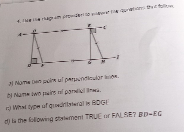 se the diagram provided to answer the questions that follow, 
a) Name two pairs of perpendicular lines. 
b) Name two pairs of parallel lines. 
c) What type of quadrilateral is BDGE
d) Is the following statement TRUE or FALSE? BD=EG