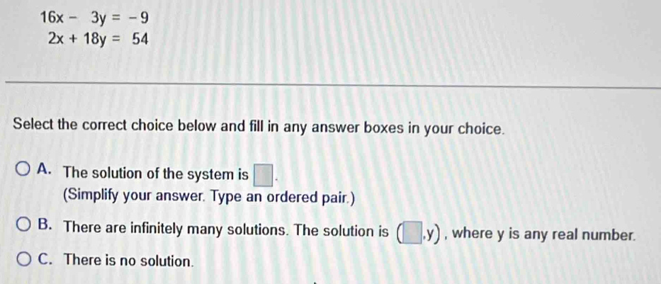 16x-3y=-9
2x+18y=54
Select the correct choice below and fill in any answer boxes in your choice.
A. The solution of the system is □ . 
(Simplify your answer. Type an ordered pair.)
B. There are infinitely many solutions. The solution is (□ ,y) , where y is any real number.
C. There is no solution.