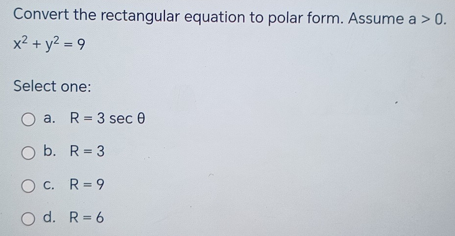 Convert the rectangular equation to polar form. Assume a>0.
x^2+y^2=9
Select one:
a. R=3sec θ
b. R=3
C. R=9
d. R=6