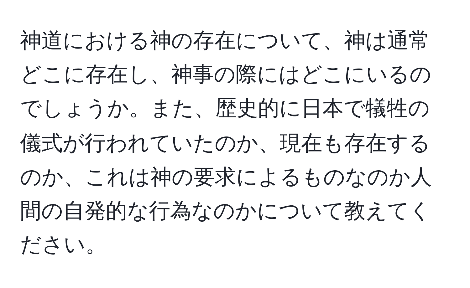 神道における神の存在について、神は通常どこに存在し、神事の際にはどこにいるのでしょうか。また、歴史的に日本で犠牲の儀式が行われていたのか、現在も存在するのか、これは神の要求によるものなのか人間の自発的な行為なのかについて教えてください。