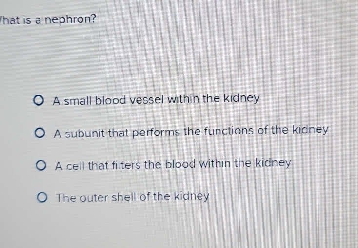 hat is a nephron?
A small blood vessel within the kidney
A subunit that performs the functions of the kidney
A cell that filters the blood within the kidney
The outer shell of the kidney