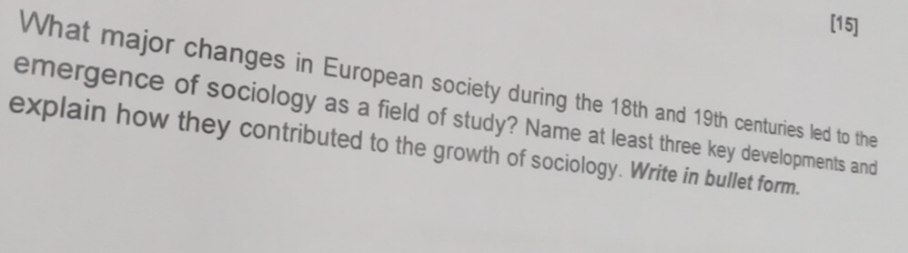 [15] 
What major changes in European society during the 18th and 19th centuries led to the 
emergence of sociology as a field of study? Name at least three key developments and 
explain how they contributed to the growth of sociology. Write in bullet form.