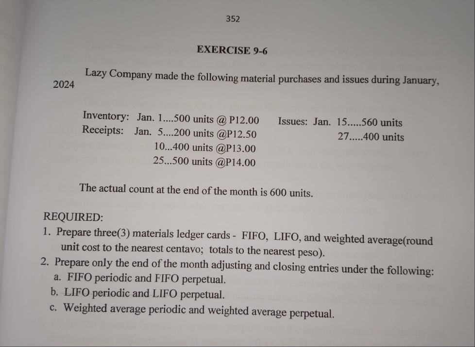 352 
EXERCISE 9-6 
Lazy Company made the following material purchases and issues during January, 
2024 
Inventory: Jan. 1.... 500 units @ P12.00 Issues: Jan. 15..... 560 units 
Receipts: Jan. 5.... 200 units @ P12.50 27..... 400 units 
10... 400 units @ P13.00
25... 500 units @ P14.00
The actual count at the end of the month is 600 units. 
REQUIRED: 
1. Prepare three(3) materials ledger cards - FIFO, LIFO, and weighted average(round 
unit cost to the nearest centavo; totals to the nearest peso). 
2. Prepare only the end of the month adjusting and closing entries under the following: 
a. FIFO periodic and FIFO perpetual. 
b. LIFO periodic and LIFO perpetual. 
c. Weighted average periodic and weighted average perpetual.