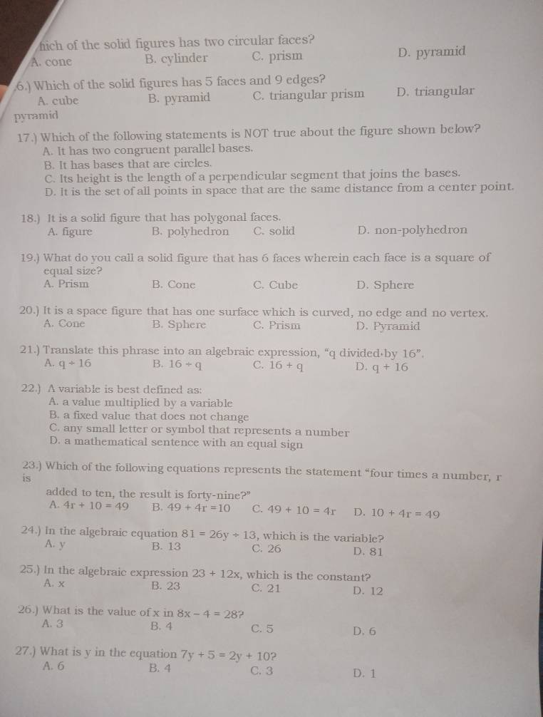 fich of the solid figures has two circular faces?
A. cone B. cylinder C. prism D. pyramid
.6.) Which of the solid figures has 5 faces and 9 edges?
A. cube B. pyramid C. triangular prism D. triangular
pyramid
17.) Which of the following statements is NOT true about the figure shown below?
A. It has two congruent parallel bases.
B. It has bases that are circles.
C. Its height is the length of a perpendicular segment that joins the bases.
D. It is the set of all points in space that are the same distance from a center point.
18.) It is a solid figure that has polygonal faces.
A. figure B. polyhedron C. solid D. non-polyhedron
19.) What do you call a solid figure that has 6 faces wherein each face is a square of
equal size?
A. Prism B. Cone C. Cube D. Sphere
20.) It is a space figure that has one surface which is curved, no edge and no vertex.
A. Cone B. Sphere C. Prism D. Pyramid
21.) Translate this phrase into an algebraic expression, “q divided·by 16''.
A. q/ 16 B. 16/ q C. 16+q D. q+16
22.) A variable is best defined as:
A. a value multiplied by a variable
B. a fixed value that does not change
C. any small letter or symbol that represents a number
D. a mathematical sentence with an equal sign
23.) Which of the following equations represents the statement “four times a number, r
is
added to ten, the result is forty-nine?"
A. 4r+10=49 B. 49+4r=10 C. 49+10=4r D. 10+4r=49
24.) In the algebraic equation 81=26y/ 13 , which is the variable?
A. y B. 13 C. 26 D. 81
25.) In the algebraic expression 23+12x , which is the constant?
A. x B. 23 C. 21 D. 12
26.) What is the value of x in 8x-4=28 ?
A. 3 B. 4 C. 5 D. 6
27.) What is y in the equation 7y+5=2y+10 ?
A. 6 B. 4 C. 3 D. 1