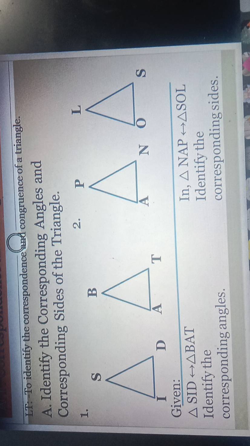 LT: -To identify the correspondence and congruence of a triangle. 
A. Identify the Corresponding Angles and 
Corresponding Sides of the Triangle. 
1. 
2. 


Given:
△ SIDrightarrow △ BAT
In, △ NAPrightarrow △ SOL
Identify the Identify the 
corresponding angles. corresponding sides.