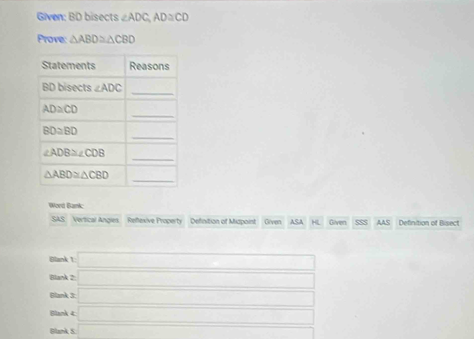 Given: BD bisects ∠ ADC,AD≌ CD
Prove: △ ABD≌ △ CBD
Word Bank
SAS Vertical Angies Reflexive Property Definition of Midpoint Given ASA HL Given AAS Definition of Bisect
Blank 1: =□
Blank 2 =□ D
Blank 3 sqrt()
Blank 4: □
Blank 5. a_5= □ /□  