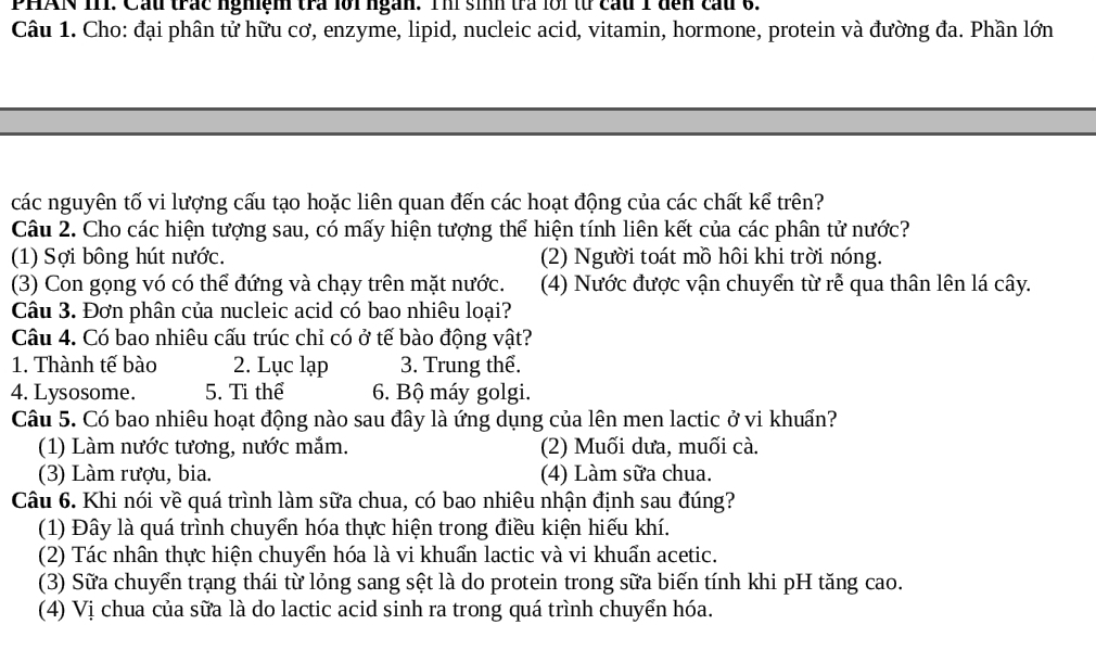 PHAN 1I1. Cầu trác nghiệm trả lới ngàn. Thí sinh trả lới từ cầu 1 đến cầu 6.
Câu 1. Cho: đại phân tử hữu cơ, enzyme, lipid, nucleic acid, vitamin, hormone, protein và đường đa. Phần lớn
các nguyên tố vi lượng cấu tạo hoặc liên quan đến các hoạt động của các chất kể trên?
Câu 2. Cho các hiện tượng sau, có mấy hiện tượng thể hiện tính liên kết của các phân tử nước?
(1) Sợi bông hút nước. (2) Người toát mồ hôi khi trời nóng.
(3) Con gọng vó có thể đứng và chạy trên mặt nước. (4) Nước được vận chuyển từ rễ qua thân lên lá cây.
Câu 3. Đơn phân của nucleic acid có bao nhiêu loại?
Câu 4. Có bao nhiêu cấu trúc chỉ có ở tế bào động vật?
1. Thành tế bào 2. Lục lạp 3. Trung thể.
4. Lysosome. 5. Ti thể 6. Bộ máy golgi.
Câu 5. Có bao nhiêu hoạt động nào sau đây là ứng dụng của lên men lactic ở vi khuẩn?
(1) Làm nước tương, nước mắm. (2) Muối dưa, muối cà.
(3) Làm rượu, bia. (4) Làm sữa chua.
Câu 6. Khi nói về quá trình làm sữa chua, có bao nhiêu nhận định sau đúng?
(1) Đây là quá trình chuyển hóa thực hiện trong điều kiện hiếu khí.
(2) Tác nhân thực hiện chuyển hóa là vi khuẩn lactic và vi khuẩn acetic.
(3) Sữa chuyển trạng thái từ lỏng sang sệt là do protein trong sữa biến tính khi pH tăng cao.
(4) Vị chua của sữa là do lactic acid sinh ra trong quá trình chuyển hóa.