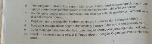 Pembangunan infrastruktur seperti jalan tol, jembatan, dan bandara adalah bagian darj 
upaya pemerataan pembøngunan untuk meningkatkan ... di berbagai daerah 
6. Konflik yang terjadi antara Indonesia dan Belanda setelah proklamasi kemerdekaan 
dikenal dengan nama .... 
7. Perjanjian yang mengakhiri konfrontasi antara Indonesia dan Malaysia adalah .... 
8. Pancasila sebagai dasar negara dan ideologi bangsa Indonesia diperkenalkan oleh ... 
9. Guna menjaga persatuan dan kesatuan bangsa, semboyan yang digunakan adalah ..., 
10. Gerakan separatis yang terjadi di Papua disebut dengan Organisasi Papua Merdeko 
atau_