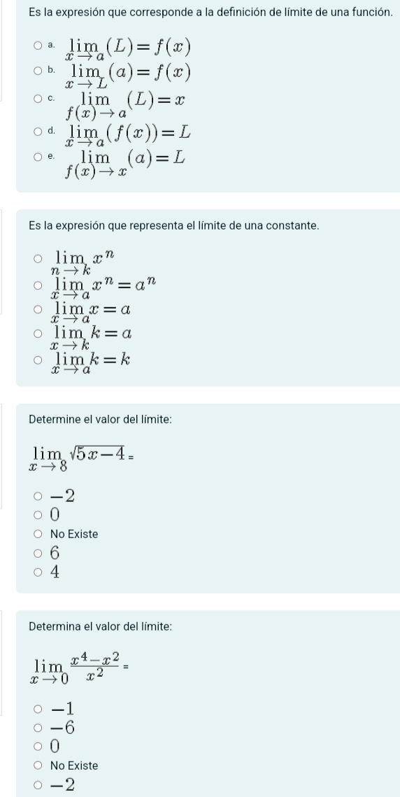 Es la expresión que corresponde a la definición de límite de una función.
a. limlimits _xto a(L)=f(x)
4 limlimits _xto L(a)=f(x)
C. limlimits _f(x)to a(L)=x
d. limlimits _xto a(f(x))=L
e. limlimits _f(x)to x(a)=L
Es la expresión que representa el límite de una constante.
limlimits _nto kx^n
limlimits _xto ax^n=a^n
limlimits _xto ax=a
limlimits _xto kk=a
limlimits _xto ak=k
Determine el valor del límite:
limlimits _xto 8sqrt(5x-4)=
-2
0
No Existe
6
4
Determina el valor del límite:
limlimits _xto 0 (x^4-x^2)/x^2 =
-1
-6
-6
0
No Existe
-2