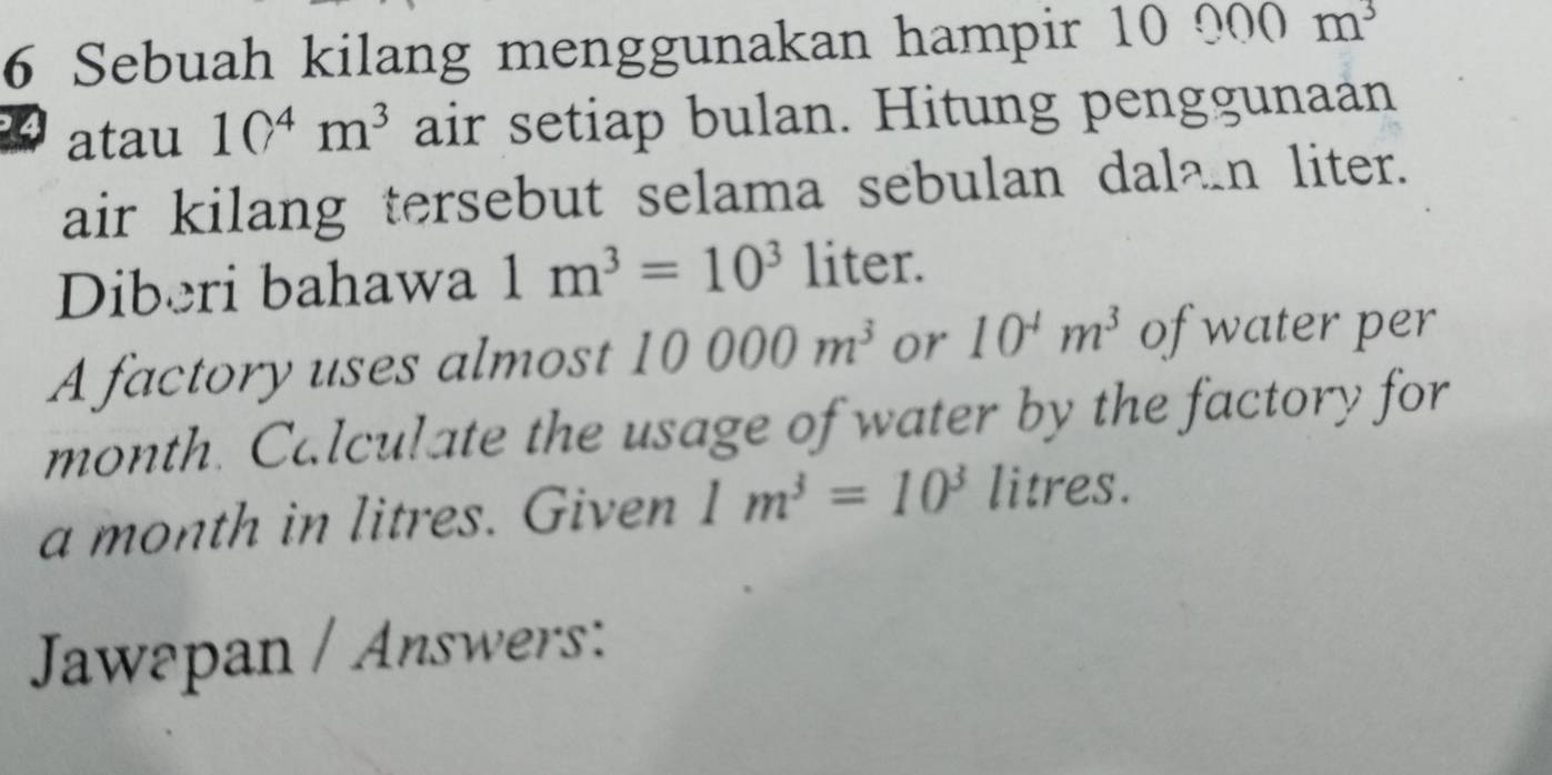 Sebuah kilang menggunakan hampir 1 0000m^3
4 atau 10^4m^3 air setiap bulan. Hitung penggunaan 
air kilang tersebut selama sebulan dalan liter. 
Diberi bahawa 1m^3=10^3 liter. 
A factory uses almost 10000m^3 or 10^4m^3 of water per
month. Calculate the usage of water by the factory for
a month in litres. Given 1m^3=10^3 litres. 
Jawapan / Answers: