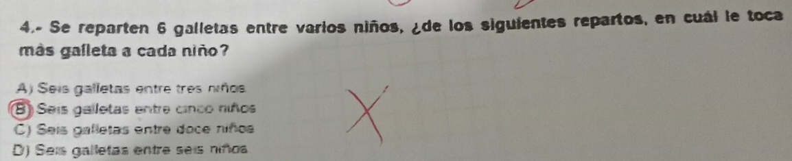 4.- Se reparten 6 galletas entre varios niños, ¿de los siguientes repartos, en cuál le toca
más galleta a cada niño
A) Seis galletas entre tres nños
(8) Seis galletas entre cinco niños
C) Sais galletas entre doce niños
D) Seis galletas entre seis niñoa