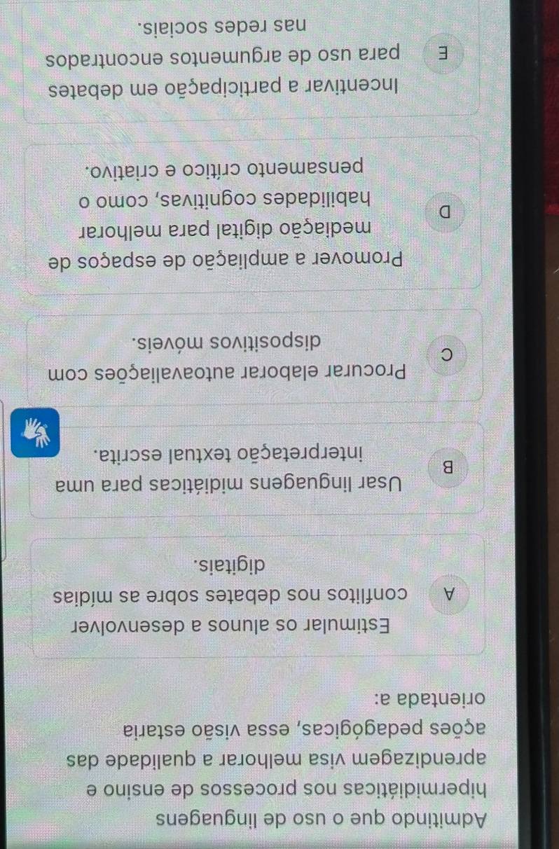 Admitindo que o uso de linguagens
hipermidiáticas nos processos de ensino e
aprendizagem visa melhorar a qualidade das
pções pedagógicas, essa visão estaria
orientada a:
Estimular os alunos a desenvolver
A conflitos nos debates sobre as mídias
digitais.
Usar linguagens midiáticas para uma
B
interpretação textual escrita.
Procurar elaborar autoavaliações com
C
dispositivos móveis.
Promover a ampliação de espaços de
mediação digital para melhorar
D
habilidades cognitivas, como o
pensamento crítico e criativo.
Incentivar a participação em debates
E para uso de argumentos encontrados
nas redes sociais.