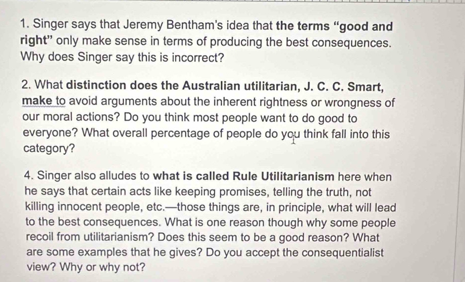 Singer says that Jeremy Bentham’s idea that the terms “good and 
right" only make sense in terms of producing the best consequences. 
Why does Singer say this is incorrect? 
2. What distinction does the Australian utilitarian, J. C. C. Smart, 
make to avoid arguments about the inherent rightness or wrongness of 
our moral actions? Do you think most people want to do good to 
everyone? What overall percentage of people do you think fall into this 
category? 
4. Singer also alludes to what is called Rule Utilitarianism here when 
he says that certain acts like keeping promises, telling the truth, not 
killing innocent people, etc.—those things are, in principle, what will lead 
to the best consequences. What is one reason though why some people 
recoil from utilitarianism? Does this seem to be a good reason? What 
are some examples that he gives? Do you accept the consequentialist 
view? Why or why not?