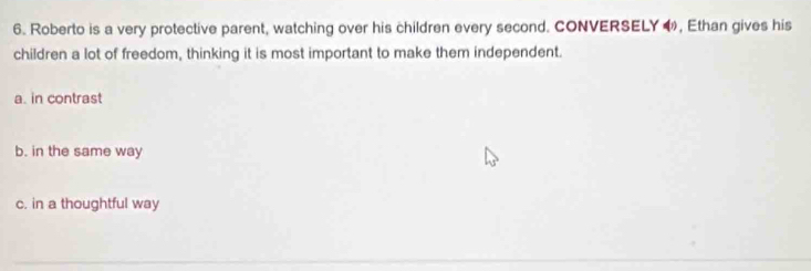 Roberto is a very protective parent, watching over his children every second. CONVERSELY ◀, Ethan gives his
children a lot of freedom, thinking it is most important to make them independent.
a. in contrast
b. in the same way
c. in a thoughtful way