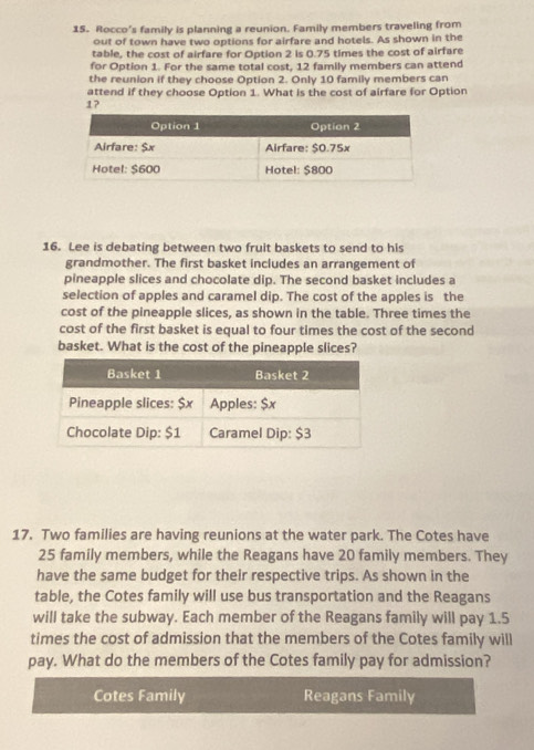 Rocco's family is planning a reunion. Family members traveling from 
out of town have two options for airfare and hotels. As shown in the 
table, the cost of airfare for Option 2 is 0.75 times the cost of airfare 
for Option 1. For the same total cost, 12 family members can attend 
the reunion if they choose Option 2. Only 10 family members can 
attend if they choose Option 1. What is the cost of airfare for Option
1? 
16. Lee is debating between two fruit baskets to send to his 
grandmother. The first basket includes an arrangement of 
pineapple slices and chocolate dip. The second basket includes a 
selection of apples and caramel dip. The cost of the apples is the 
cost of the pineapple slices, as shown in the table. Three times the 
cost of the first basket is equal to four times the cost of the second 
basket. What is the cost of the pineapple slices? 
17. Two families are having reunions at the water park. The Cotes have
25 family members, while the Reagans have 20 family members. They 
have the same budget for their respective trips. As shown in the 
table, the Cotes family will use bus transportation and the Reagans 
will take the subway. Each member of the Reagans family will pay 1.5
times the cost of admission that the members of the Cotes family will 
pay. What do the members of the Cotes family pay for admission? 
Cotes Family Reagans Family