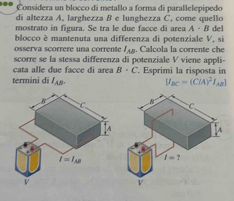 Considera un blocco di metallo a forma di parallelepipedo
di altezza A, larghezza B e lunghezza C, come quello
mostrato in figura. Se tra le due facce di area A· B del
blocco è mantenuta una differenza di potenziale V, si
osserva scorrere una corrente I_AB. Calcola la corrente che
scorre se la stessa differenza di potenziale V viene appli-
cata alle due facce di area B· C Esprimi la risposta in
termini di I_AB. [I_BC=(C/A)^2I_AB]