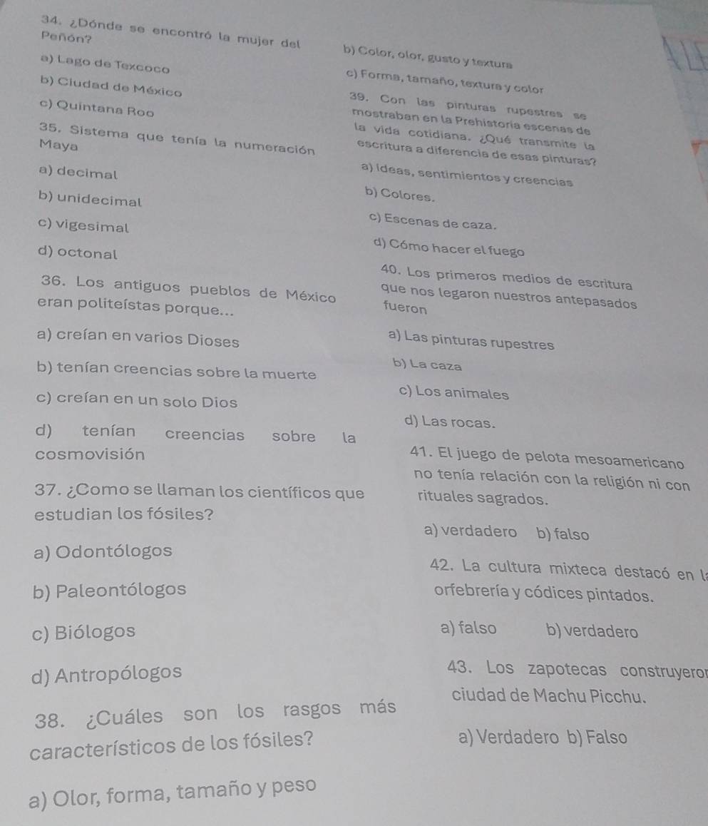 Peñón?
34. ¿Dónde se encontró la mujer del b) Color, olor, gusto y textura
a) Lago de Texcoco
c) Forma, tamaño, textura y color
39, Con las pinturas rupestres se
b) Ciudad de México mostraban en la Prehistoría escenas de
c) Quintana Roo la vida cotidiana. ¿Qué transmite la
35. Sistema que tenía la numeración escritura a diferencia de esas pinturas?
Maya a) ideas, sentimientos y creencias
a) decimal b) Colores.
b) unidecimal c) Escenas de caza.
c) vigesimal d) Cómo hacer el fuego
d) octonal 40. Los primeros medios de escritura
36. Los antiguos pueblos de México fueron
que nos legaron nuestros antepasados
eran politeístas porque...
a) creían en varios Dioses
a) Las pinturas rupestres
b) La caza
b) tenían creencias sobre la muerte
c) Los animales
c) creían en un solo Dios
d) Las rocas.
d) tenían creencias sobre la 41. El juego de pelota mesoamericano
cosmovisión
no tenía relación con la religión ni con
37. ¿Como se llaman los científicos que rituales sagrados.
estudian los fósiles? a) verdadero b) falso
a) Odontólogos 42. La cultura mixteca destacó en la
b) Paleontólogos orfebrería y códices pintados.
c) Biólogos a) falso b) verdadero
d) Antropólogos
43. Los zapotecas construyero
ciudad de Machu Picchu.
38. ¿Cuáles son los rasgos más
característicos de los fósiles?
a) Verdadero b) Falso
a) Olor, forma, tamaño y peso