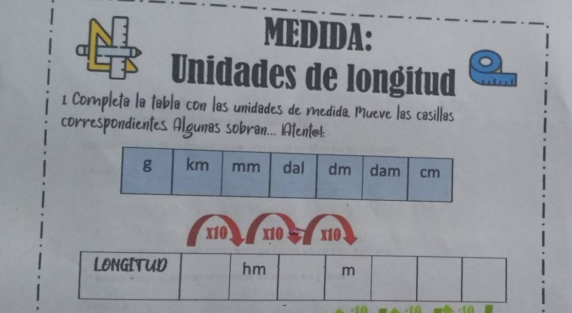 MEDIDA: 
Unidades de longitud 
1 Completa la tabla con las unidades de medida. Mueve las casillas 
correspondientes. Algunas sobran... iAtentol:
x10 x10 x10
LONGITUD 
hm 
m