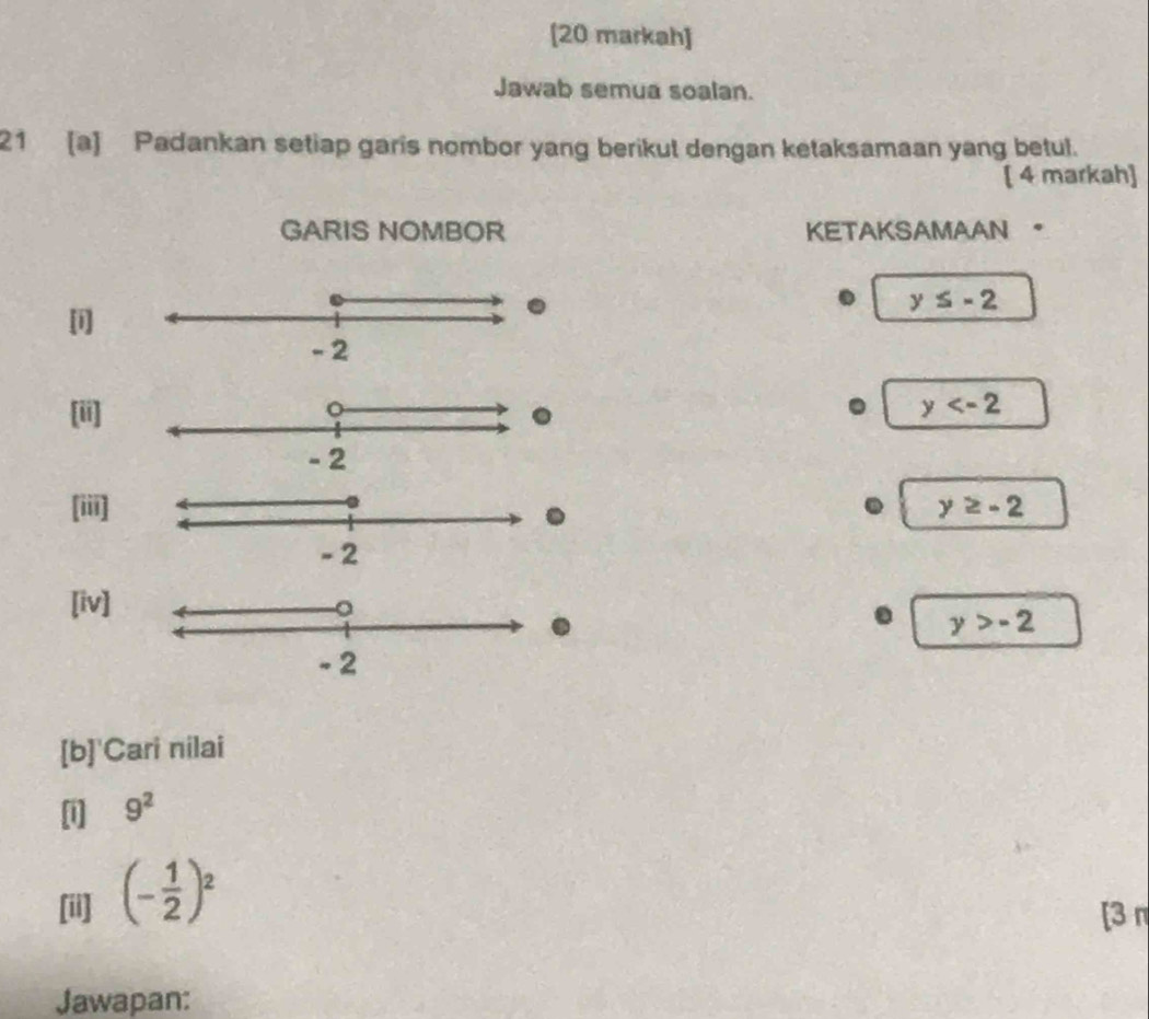 [20 markah] 
Jawab semua soalan. 
21 [a] Padankan setiap garis nombor yang berikut dengan ketaksamaan yang betul. 
[ 4 markah] 
GARIS NOMBOR KETAKSAMAAN 。 
[i]
y≤ -2
[ii]
y
[iii] y≥ -2. 
[iv] 
. y>-2
[b]'Cari nilai 
[i] 9^2
[ii] (- 1/2 )^2
[3 π 
Jawapan: