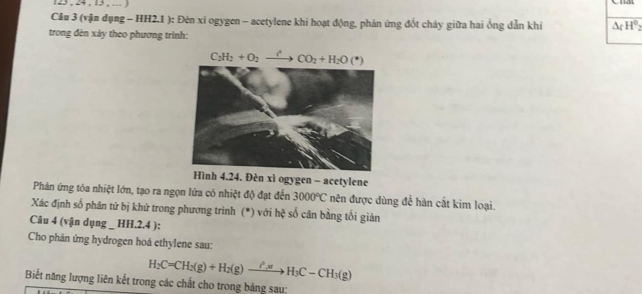 123 , 24 , 13 , ... )
Câu 3 (vận dụng - HH2.1 ): Đên xi ogygen - acetylene khi hoạt động, phản ứng đốt chảy giữa hai ống dẫn khí
△ _fH^0
trong đèn xảy theo phương trình:
nh 4.24. Đèn xì ogygen - acetylene
Phản ứng tỏa nhiệt lớn, tạo ra ngọn lửa có nhiệt độ đạt đến 3000°C nên được dùng để hàn cắt kim loại.
Xác định số phân tử bị khử trong phương trình (*) với hệ số cân bằng tối giản
Câu 4 (vận dụng _ HH.2.4 ):
Cho phản ứng hydrogen hoá ethylene sau:
H_2C=CH_2(g)+H_2(g)xrightarrow i_H_H_3C-CH_3(g)
Biết năng lượng liên kết trong các chất cho trong bảng sau: