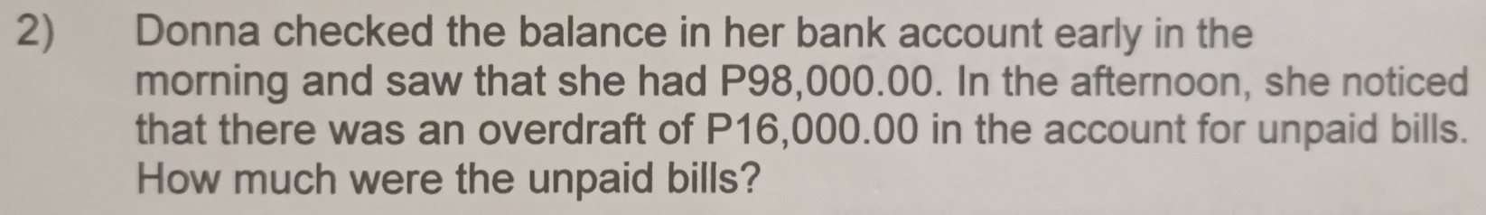 Donna checked the balance in her bank account early in the 
morning and saw that she had P98,000.00. In the afternoon, she noticed 
that there was an overdraft of P16,000.00 in the account for unpaid bills. 
How much were the unpaid bills?