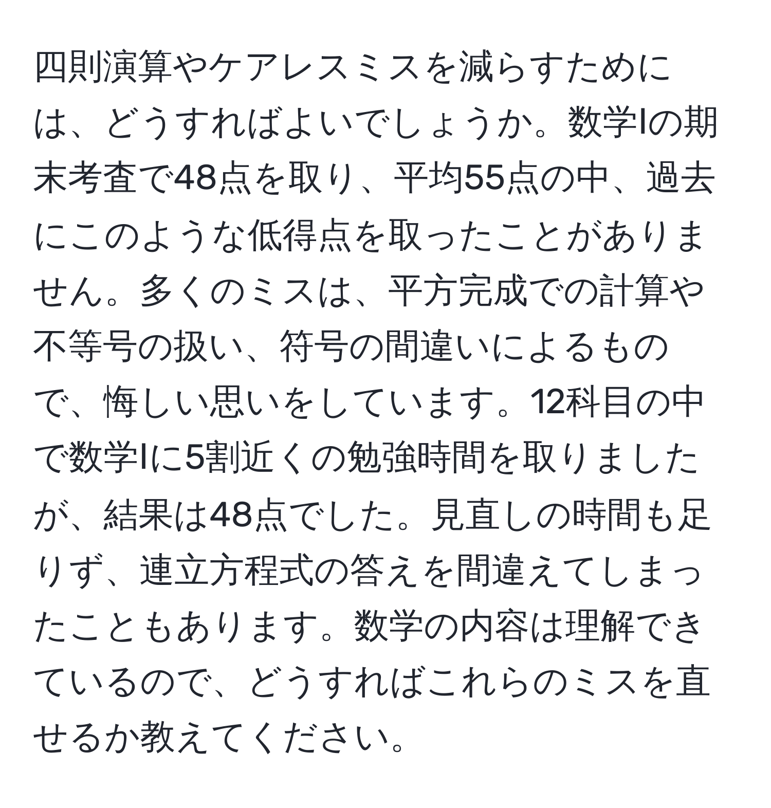 四則演算やケアレスミスを減らすためには、どうすればよいでしょうか。数学Ⅰの期末考査で48点を取り、平均55点の中、過去にこのような低得点を取ったことがありません。多くのミスは、平方完成での計算や不等号の扱い、符号の間違いによるもので、悔しい思いをしています。12科目の中で数学Ⅰに5割近くの勉強時間を取りましたが、結果は48点でした。見直しの時間も足りず、連立方程式の答えを間違えてしまったこともあります。数学の内容は理解できているので、どうすればこれらのミスを直せるか教えてください。