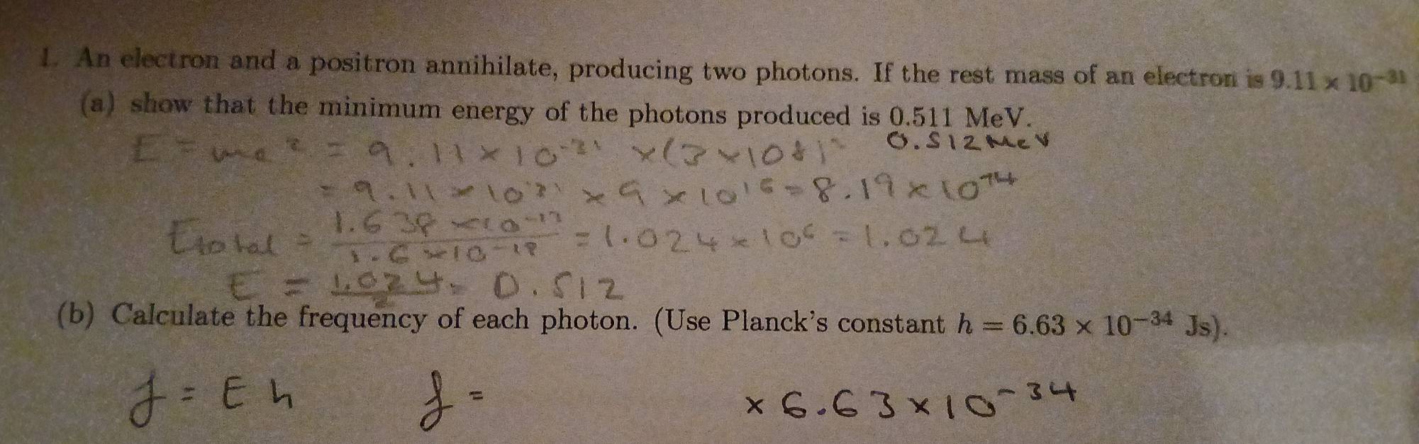 An electron and a positron annihilate, producing two photons. If the rest mass of an electron is 9.11* 10^(-31)
(a) show that the minimum energy of the photons produced is 0.511 MeV. 
(b) Calculate the frequency of each photon. (Use Planck's constant h=6.63* 10^(-34)