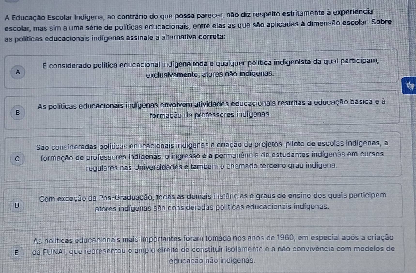 A Educação Escolar Indígena, ao contrário do que possa parecer, não diz respeito estritamente à experiência
escolar, mas sim a uma série de políticas educacionais, entre elas as que são aplicadas à dimensão escolar. Sobre
as políticas educacionais indígenas assinale a alternativa correta:
É considerado política educacional indigena toda e qualquer política indigenista da qual participam,
A
exclusivamente, atores não indígenas.
As políticas educacionais indígenas envolvem atividades educacionais restritas à educação básica e à
B
formação de professores indígenas.
São consideradas políticas educacionais indígenas a criação de projetos-piloto de escolas indígenas, a
C formação de professores indígenas, o ingresso e a permanência de estudantes indígenas em cursos
regulares nas Universidades e também o chamado terceiro grau indigena.
Com exceção da Pós-Graduação, todas as demais instâncias e graus de ensino dos quais participem
D
atores indígenas são consideradas politicas educacionais indígenas.
As políticas educacionais mais importantes foram tomada nos anos de 1960, em especial após a criação
Eda FUNAI, que representou o amplo direito de constituir isolamento e a não convivência com modelos de
educação não indígenas.