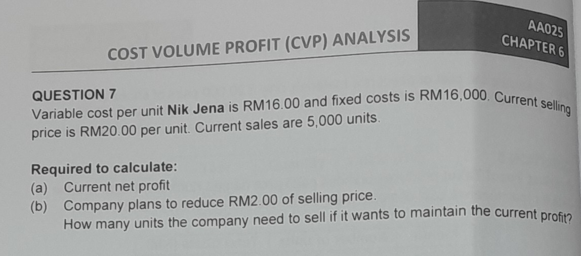 COST VOLUME PROFIT (CVP) ANALYSIS 
AA025 
CHAPTER6 
QUESTION 7 
Variable cost per unit Nik Jena is RM16.00 and fixed costs is RM16,000. Current selling 
price is RM20.00 per unit. Current sales are 5,000 units. 
Required to calculate: 
(a) Current net profit 
(b) Company plans to reduce RM2.00 of selling price. 
How many units the company need to sell if it wants to maintain the current profit?