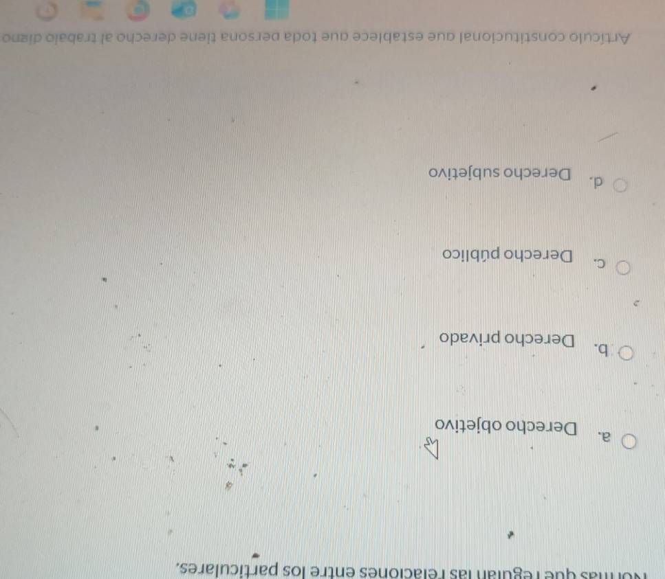 Normás que regulán las relaciones entre los particulares.
a. Derecho objetivo
b. Derecho privado
C. Derecho público
d. Derecho subjetivo
Artículo constitucional que establece que toda persona tiene derecho al trabalo digno