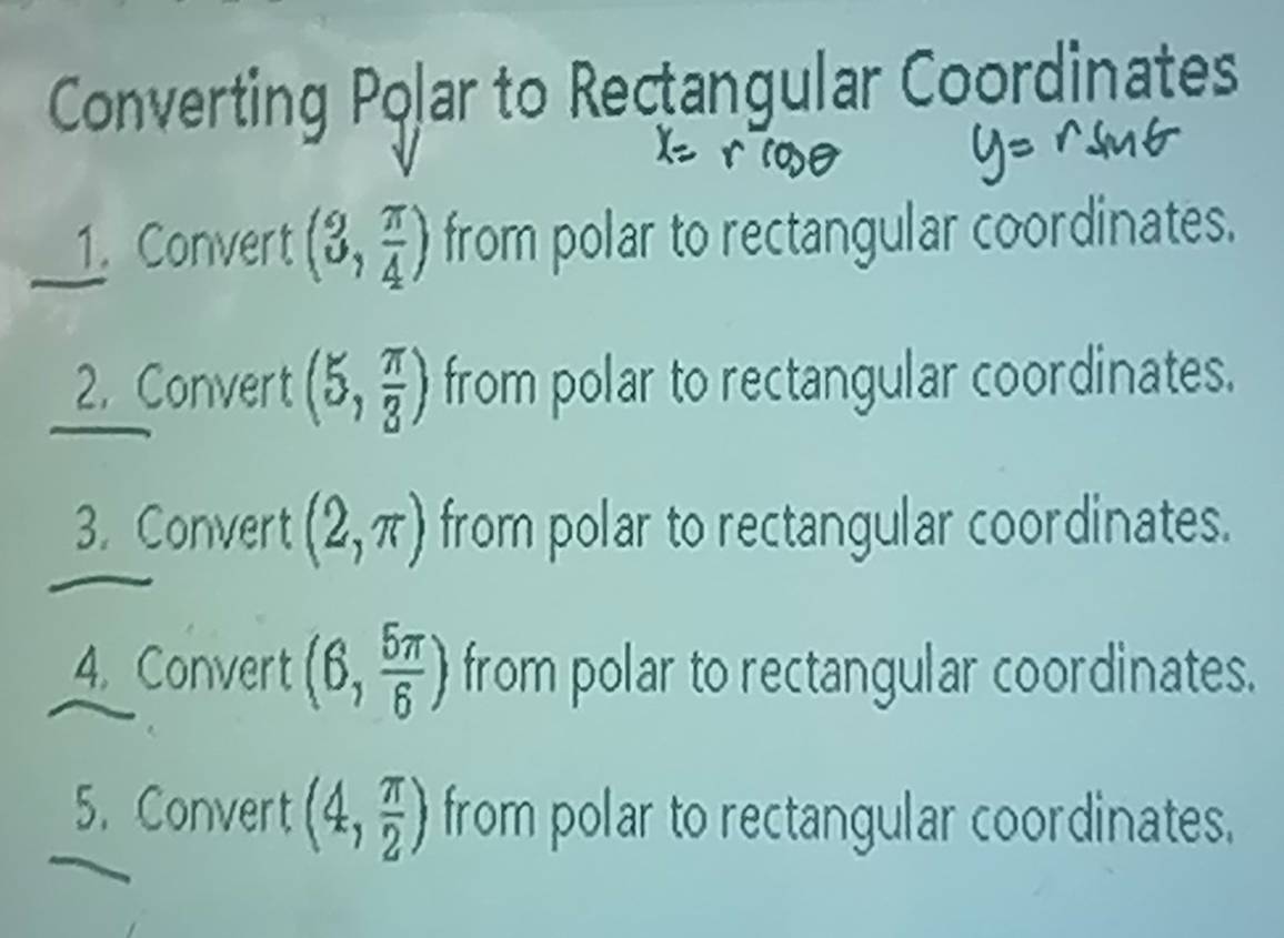 Converting Polar to Rectangular Coordinates 
1. Convert (3, π /4 ) from polar to rectangular coordinates. 
2. Convert (5, π /3 ) from polar to rectangular coordinates. 
3. Convert (2,π ) from polar to rectangular coordinates. 
4. Convert (6, 5π /6 ) from polar to rectangular coordinates. 
5. Convert (4, π /2 ) from polar to rectangular coordinates.