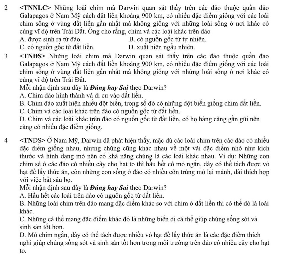 2 Những loài chim mà Darwin quan sát thấy trên các đảo thuộc quần đảo
Galapagos ở Nam Mỹ cách đất liền khoảng 900 km, có nhiều đặc điểm giống với các loài
chim sống ở vùng đất liền gần nhất mà không giống với những loài sống ở nơi khác có
cùng vĩ độ trên Trái Đất. Ông cho rằng, chim và các loài khác trên đảo
A. được sinh ra từ đảo. B. có nguồn gốc từ tự nhiên.
C. có nguồn gốc từ đất liền. D. xuất hiện ngẫu nhiên.
3 Những loài chim mà Darwin quan sát thấy trên các đảo thuộc quần đảo
Galapagos ở Nam Mỹ cách đất liền khoảng 900 km, có nhiều đặc điểm giống với các loài
chim sống ở vùng đất liền gần nhất mà không giống với những loài sống ở nơi khác có
cùng vĩ độ trên Trái Đất.
Mỗi nhận định sau đây là Đúng hay Sai theo Darwin?
A. Chim đảo hình thành và di cư vào đất liền.
B. Chim đảo xuất hiện nhiều đột biến, trong số đó có những đột biến giống chim đất liền.
C. Chim và các loài khác trên đảo có nguồn gốc từ đất liền.
D. Chim và các loài khác trên đảo có nguồn gốc từ đất liền, có họ hàng càng gần gũi nên
càng có nhiều đặc điểm giống.
4 Ở Nam Mỹ, Darwin đã phát hiện thấy, mặc dù các loài chim trên các đảo có nhiều
đặc điểm giống nhau, nhưng chúng cũng khác nhau về một vài đặc điểm nhỏ như kích
thước và hình dạng mỏ nên có khả năng chúng là các loài khác nhau. Ví dụ: Những con
chim sẻ ở các đảo có nhiều cây cho hạt to thì hầu hết có mỏ ngắn, dày có thể tách được vỏ
hạt để lấy thức ăn, còn những con sống ở đảo có nhiều côn trùng mỏ lại mảnh, dài thích hợp
với việc bắt sâu bọ.
Mỗi nhận định sau đây là Đúng hay Sai theo Darwin?
A. Hầu hết các loài trên đảo có nguồn gốc từ đất liền.
B. Những loài chim trên đảo mang đặc điểm khác so với chim ở đất liền thì có thể đó là loài
khác.
C. Những cá thể mang đặc điểm khác đó là những biển dị cá thể giúp chúng sống sót và
sinh sản tốt hơn.
D. Mỏ chim ngắn, dày có thể tách được nhiều vỏ hạt để lấy thức ăn là các đặc điểm thích
nghi giúp chúng sống sót và sinh sản tốt hơn trong môi trường trên đảo có nhiều cây cho hạt
to.
