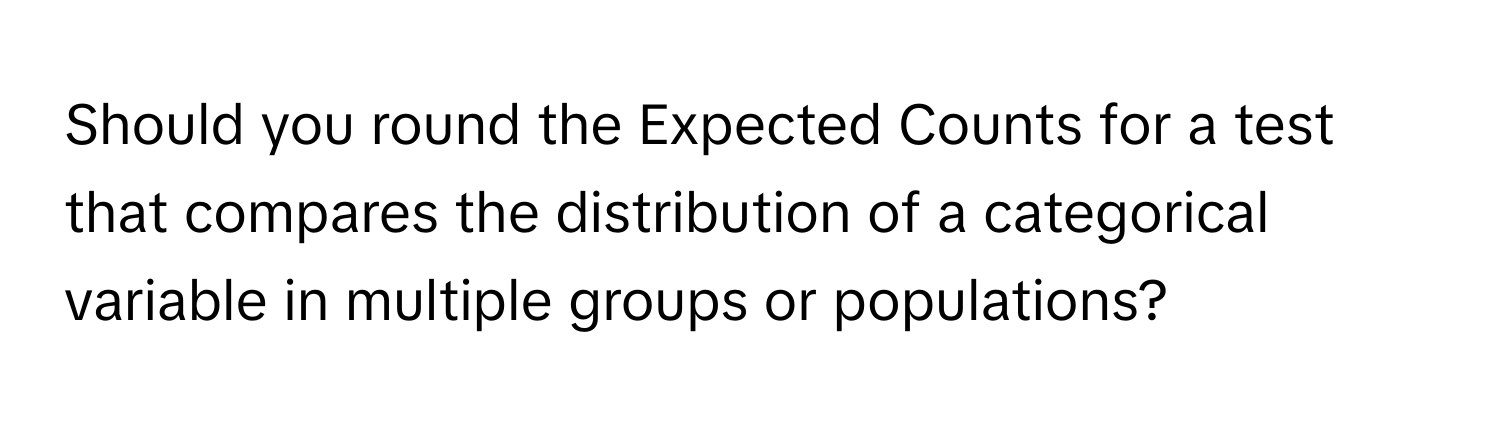 Should you round the Expected Counts for a test that compares the distribution of a categorical variable in multiple groups or populations?