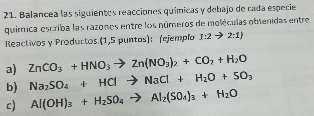 Balancea las siguientes reacciones químicas y debajo de cada especie 
química escriba las razones entre los números de moléculas obtenidas entre 
Reactivos y Productos.(1,5 puntos): (ejemplo 1:2to 2:1)
a) ZnCO_3+HNO_3to Zn(NO_3)_2+CO_2+H_2O
b) Na_2SO_4+HClto NaCl+H_2O+SO_3
c) Al(OH)_3+H_2SO_4to Al_2(SO_4)_3+H_2O