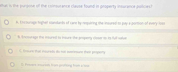 What is the purpose of the coinsurance clause found in property insurance policies?
A. Encourage higher standards of care by requiring the insured to pay a portion of every loss
B. Encourage the insured to insure the property closer to its full value
C. Ensure that insureds do not overinsure their property
D. Prevent insureds from profiting from a loss