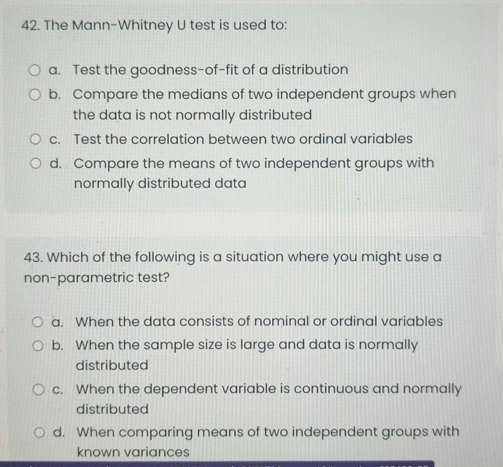 The Mann-Whitney U test is used to:
a. Test the goodness-of-fit of a distribution
b. Compare the medians of two independent groups when
the data is not normally distributed
c. Test the correlation between two ordinal variables
d. Compare the means of two independent groups with
normally distributed data
43. Which of the following is a situation where you might use a
non-parametric test?
a. When the data consists of nominal or ordinal variables
b. When the sample size is large and data is normally
distributed
c. When the dependent variable is continuous and normally
distributed
d. When comparing means of two independent groups with
known variances