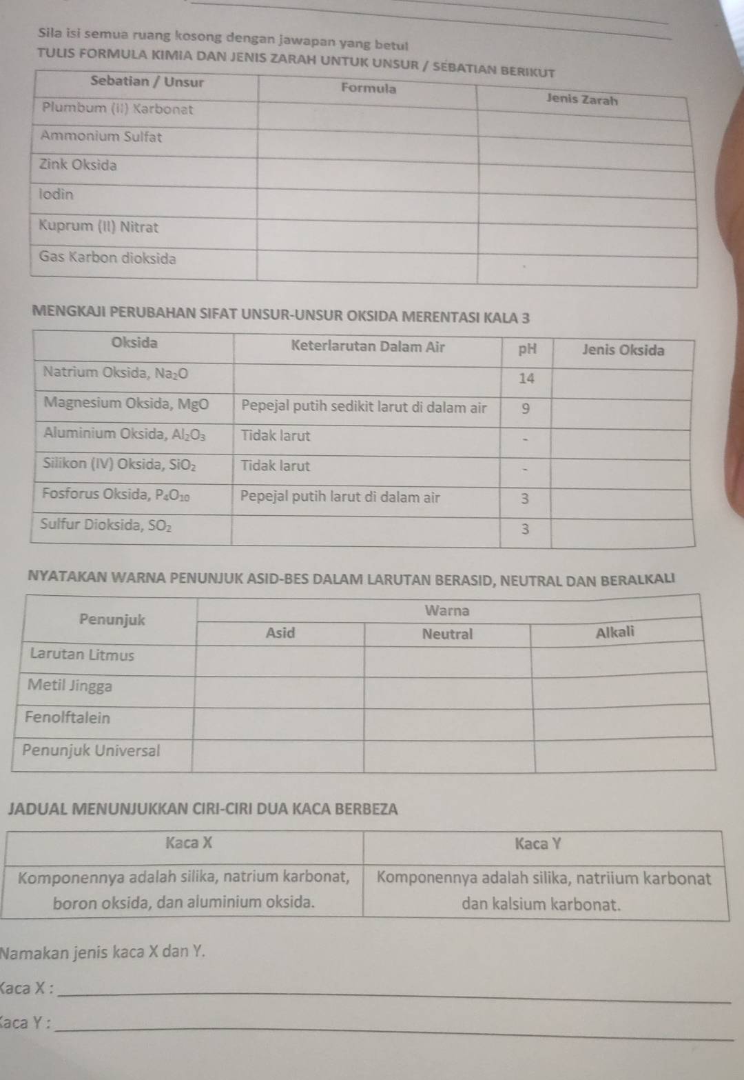 Sila isi semua ruang kosong dengan jawapan yang betul
TULIS FORMULA KIMIA DAN JENIS ZARAH UNTU
MENGKAJI PERUBAHAN SIFAT UNSUR-UNSUR OKSIDA MERENTASI KALA 3
NYATAKAN WARNA PENUNJUK ASID-BES DALAM LARUTAN BERASID, NEUTRAL DAN BERALKALI
JADUAL MENUNJUKKAN CIRI-CIRI DUA KACA BERBEZA
Namakan jenis kaca X dan Y.
Kaca X :_
Kaca Y :_