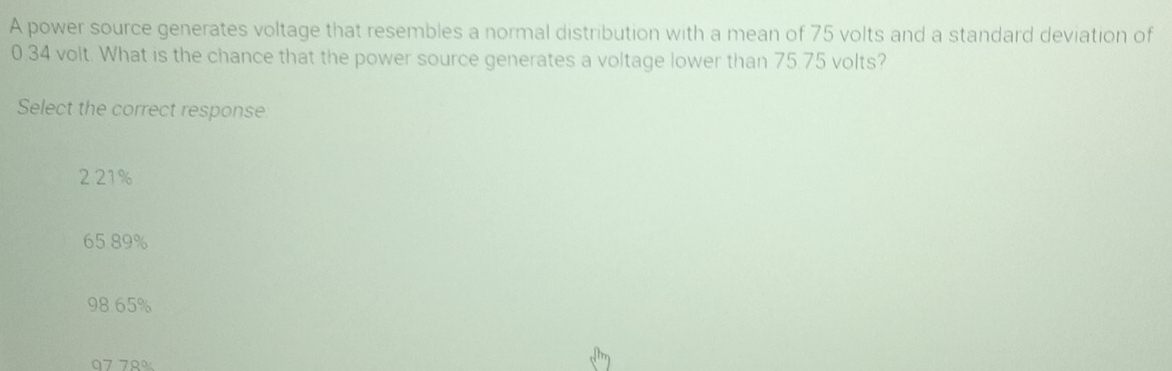 A power source generates voltage that resembles a normal distribution with a mean of 75 volts and a standard deviation of
0.34 volt. What is the chance that the power source generates a voltage lower than 75.75 volts?
Select the correct response
2 21%
65.89%
98.65%
07 79%