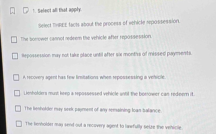 Select all that apply.
Select THREE facts about the process of vehicle repossession.
The borrower cannot redeem the vehicle after repossession.
Repossession may not take place until after six months of missed payments.
A recovery agent has few limitations when repossessing a vehicle.
Lienholders must keep a repossessed vehicle until the borrower can redeem it.
The lienholder may seek payment of any remaining loan balance.
The lienholder may send out a recovery agent to lawfully seize the vehicle.