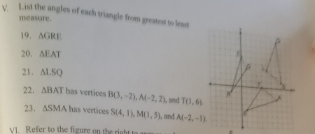 List the angles of each triangle from greatest to least 
measure. 
19. △ GRE
20. △ EAT
21. △ LSQ
22. △ BAT has vertices B(3,-2), A(-2,2) , and T(1,6). 
23. △ SMA has vertices S(4,1), M(1,5) , and A(-2,-1). 
VI. Refer to the figure on the right